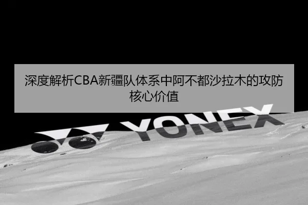 深度解析CBA新疆队体系中阿不都沙拉木的攻防核心价值