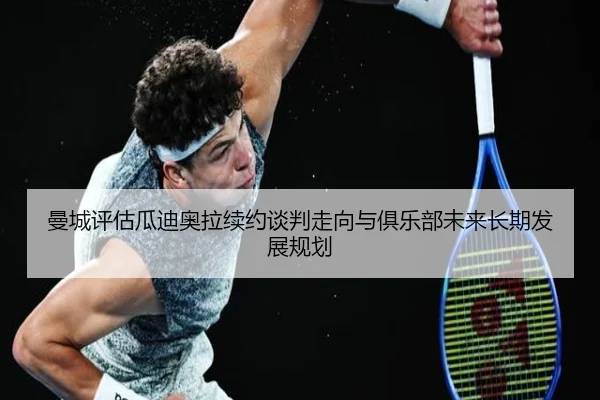 曼城评估瓜迪奥拉续约谈判走向与俱乐部未来长期发展规划