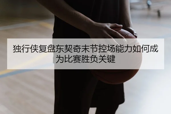 独行侠复盘东契奇末节控场能力如何成为比赛胜负关键